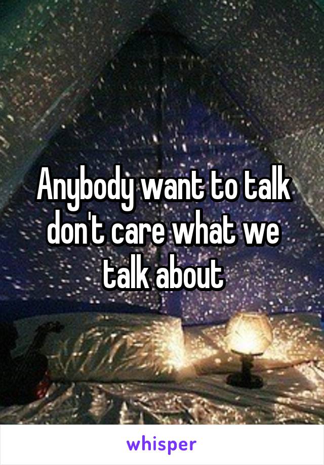 Anybody want to talk don't care what we talk about