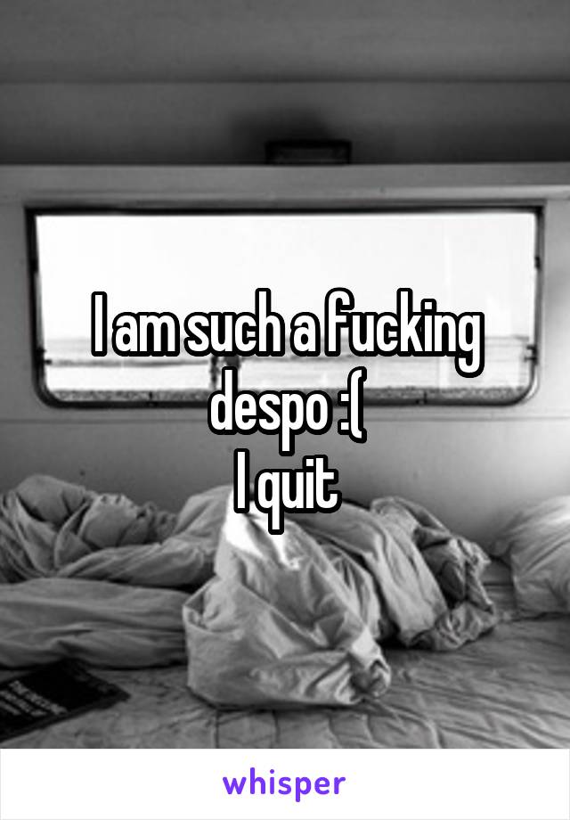 I am such a fucking despo :(
I quit