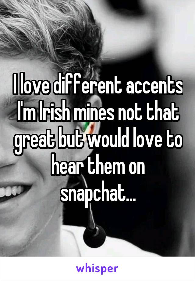 I love different accents I'm Irish mines not that great but would love to hear them on snapchat...