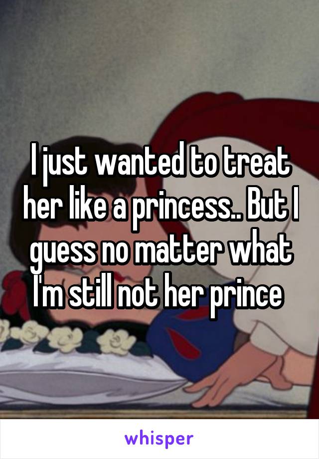 I just wanted to treat her like a princess.. But I guess no matter what I'm still not her prince 