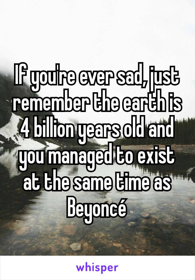 If you're ever sad, just remember the earth is 4 billion years old and you managed to exist at the same time as Beyoncé