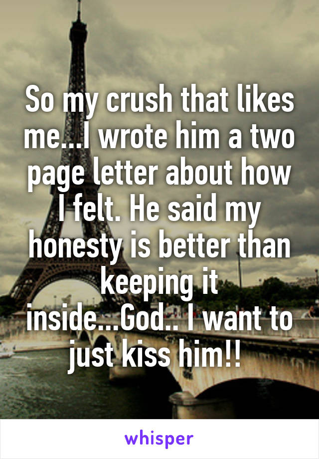 So my crush that likes me...I wrote him a two page letter about how I felt. He said my honesty is better than keeping it inside...God.. I want to just kiss him!! 