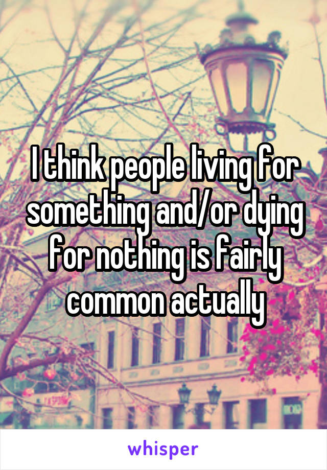 I think people living for something and/or dying for nothing is fairly common actually