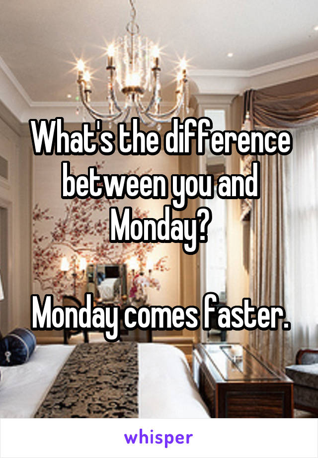 What's the difference between you and Monday?

Monday comes faster.