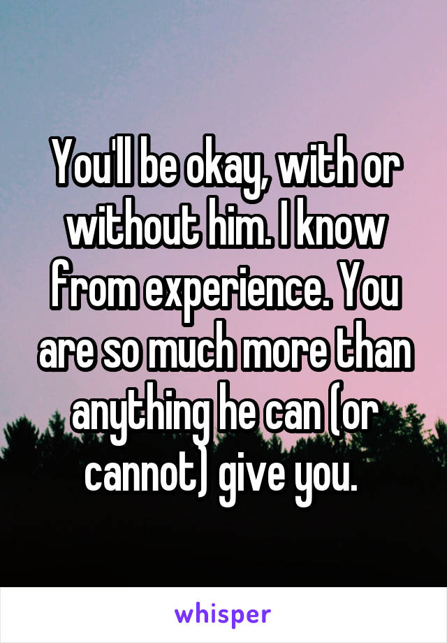 You'll be okay, with or without him. I know from experience. You are so much more than anything he can (or cannot) give you. 