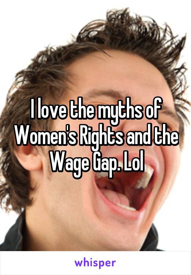 I love the myths of Women's Rights and the Wage Gap. Lol