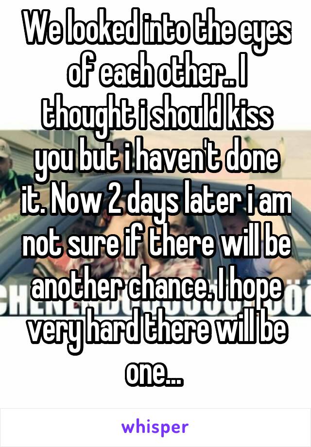 We looked into the eyes of each other.. I thought i should kiss you but i haven't done it. Now 2 days later i am not sure if there will be another chance. I hope very hard there will be one... 
