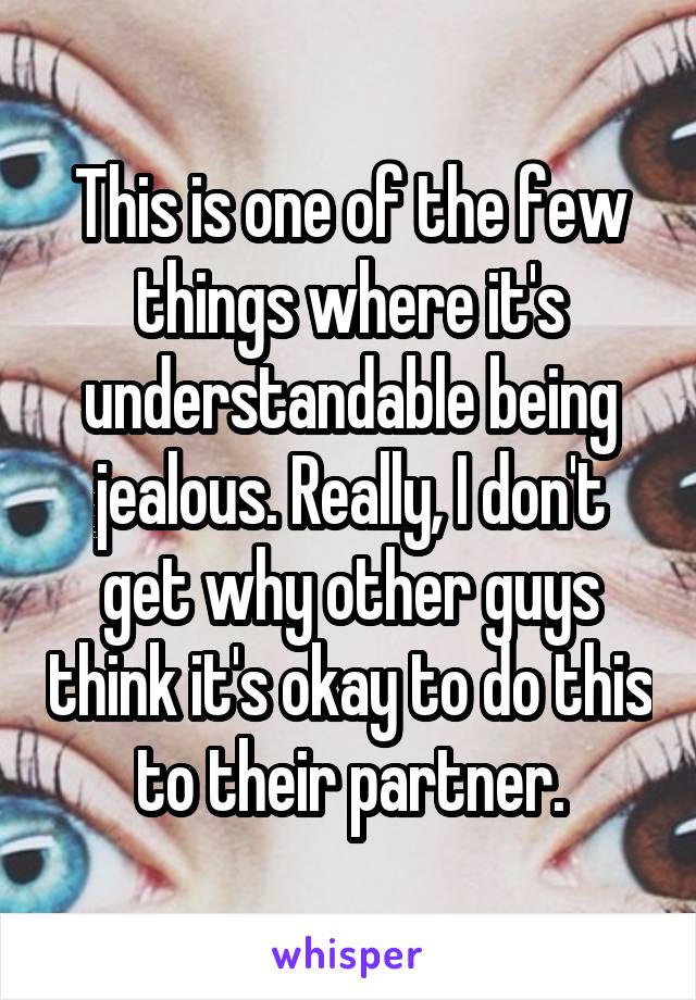 This is one of the few things where it's understandable being jealous. Really, I don't get why other guys think it's okay to do this to their partner.