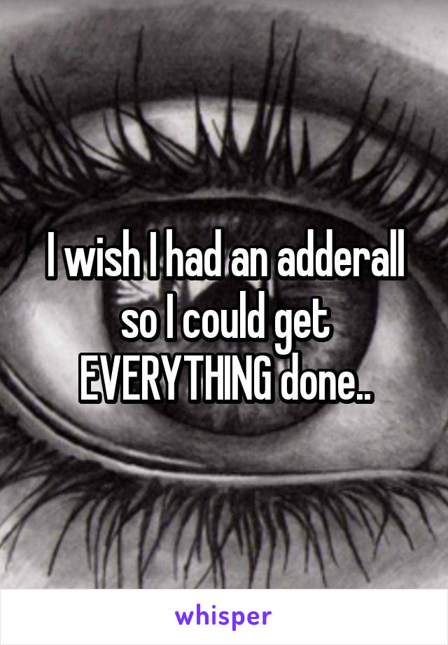 I wish I had an adderall so I could get EVERYTHING done..