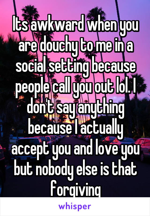 Its awkward when you are douchy to me in a social setting because people call you out lol. I don't say anything because I actually accept you and love you but nobody else is that forgiving