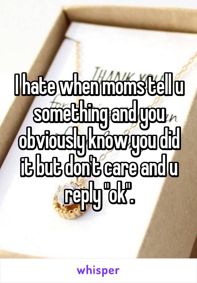 I hate when moms tell u something and you obviously know you did it but don't care and u reply "ok".