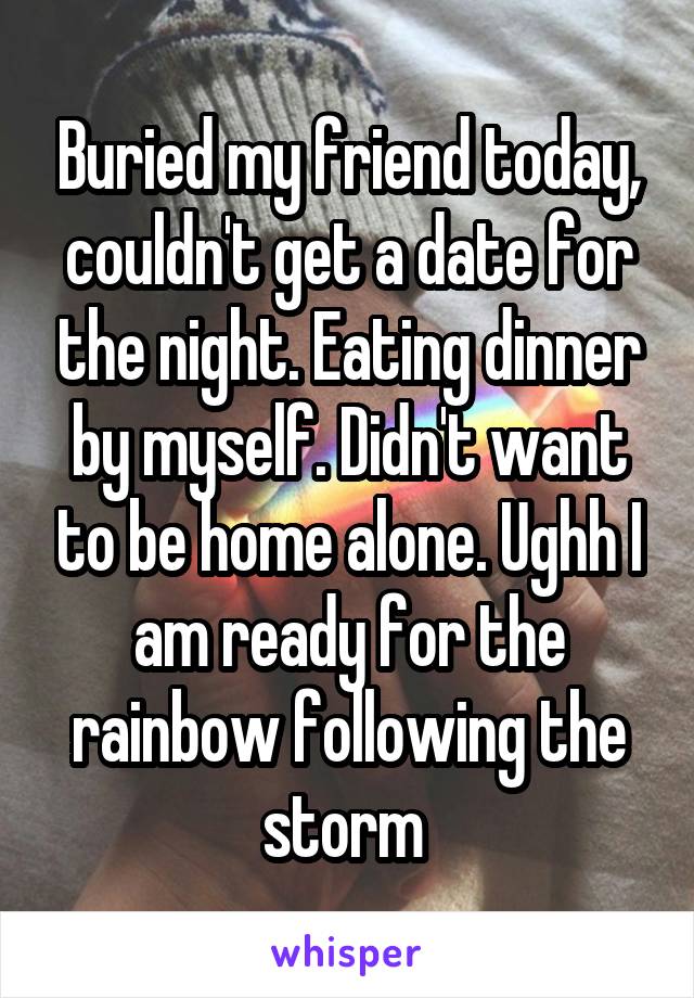 Buried my friend today, couldn't get a date for the night. Eating dinner by myself. Didn't want to be home alone. Ughh I am ready for the rainbow following the storm 