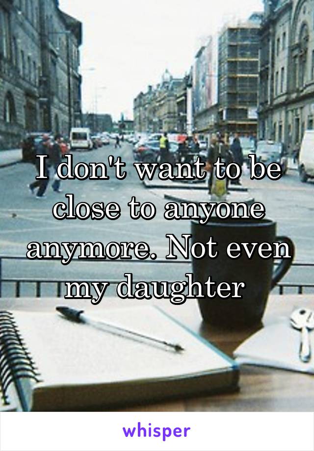 I don't want to be close to anyone anymore. Not even my daughter 