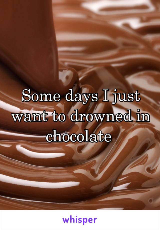 Some days I just want to drowned in chocolate 