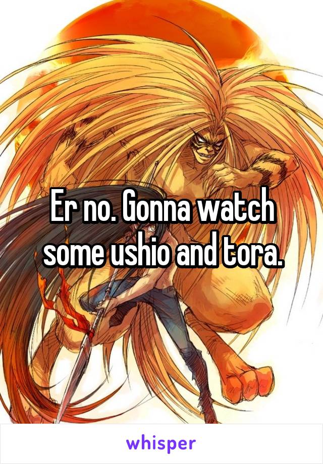 Er no. Gonna watch some ushio and tora.