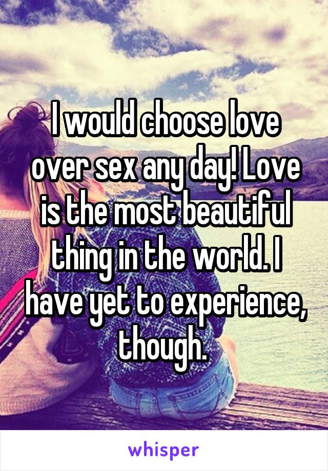 I would choose love over sex any day! Love is the most beautiful thing in the world. I have yet to experience, though. 