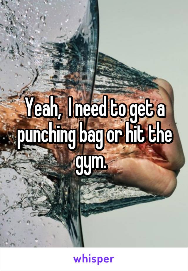 Yeah,  I need to get a punching bag or hit the gym.  