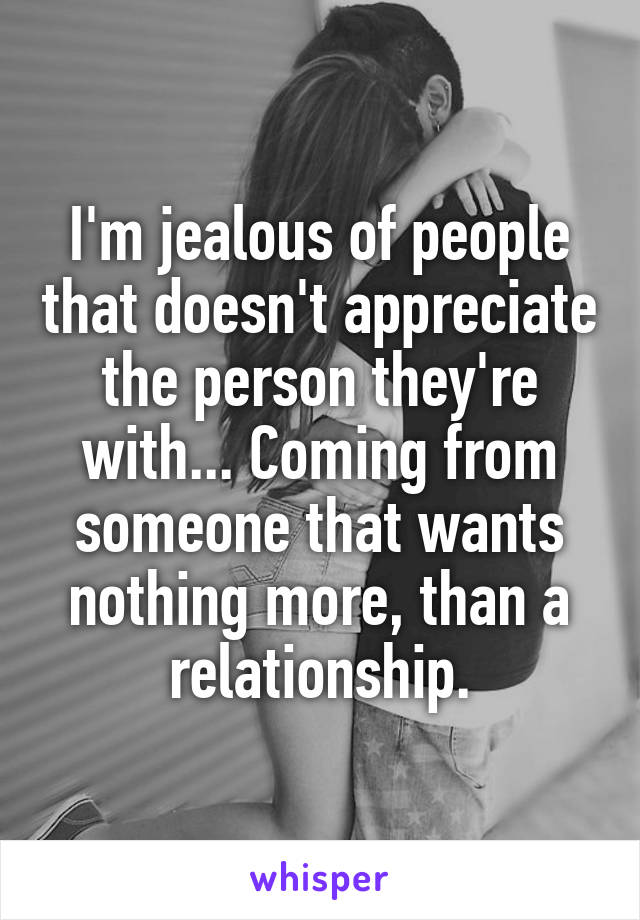 I'm jealous of people that doesn't appreciate the person they're with... Coming from someone that wants nothing more, than a relationship.