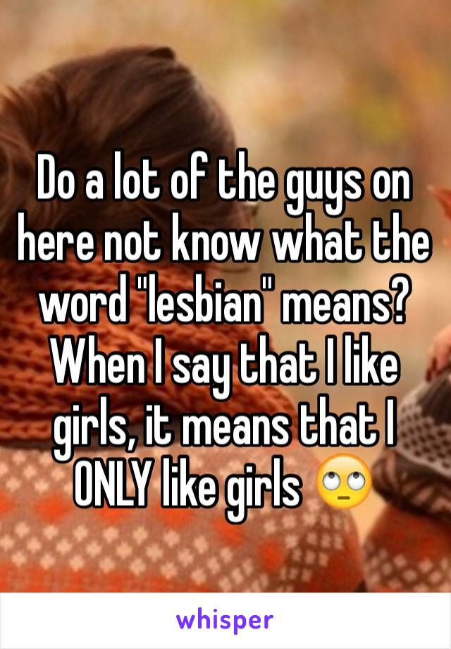 Do a lot of the guys on here not know what the word "lesbian" means? When I say that I like girls, it means that I ONLY like girls 🙄