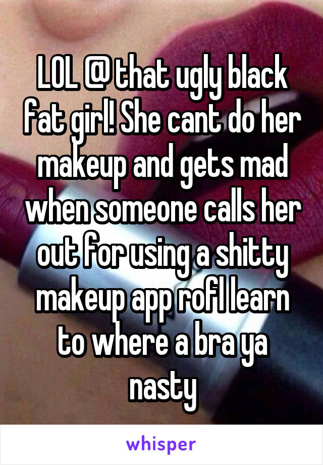 LOL @ that ugly black fat girl! She cant do her makeup and gets mad when someone calls her out for using a shitty makeup app rofl learn to where a bra ya nasty