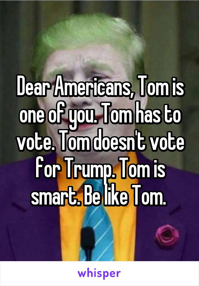 Dear Americans, Tom is one of you. Tom has to vote. Tom doesn't vote for Trump. Tom is smart. Be like Tom. 