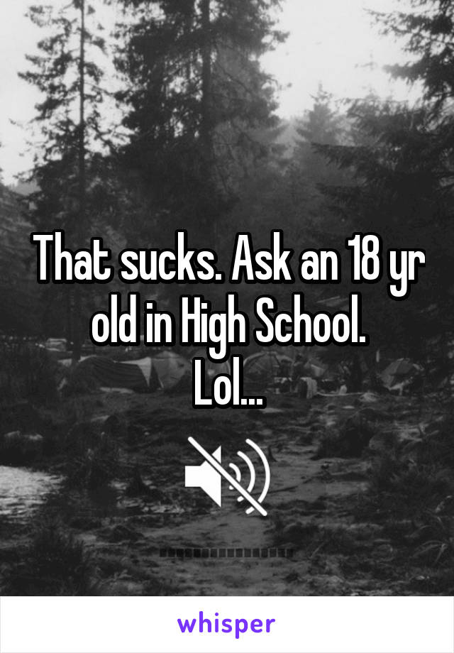 That sucks. Ask an 18 yr old in High School.
Lol...