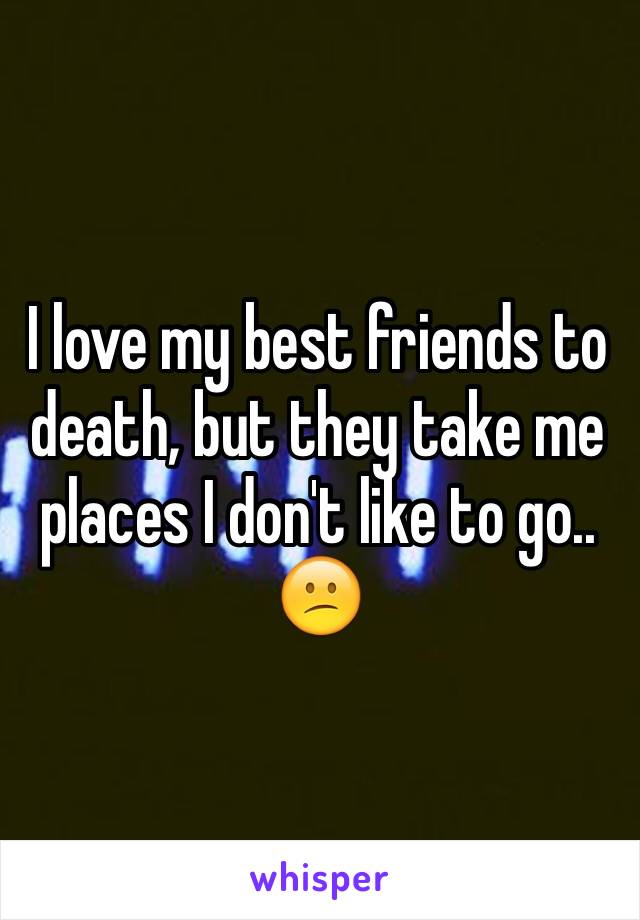 I love my best friends to death, but they take me places I don't like to go.. 😕