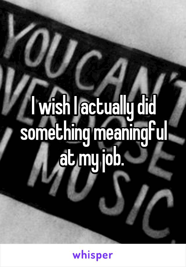 I wish I actually did something meaningful at my job. 