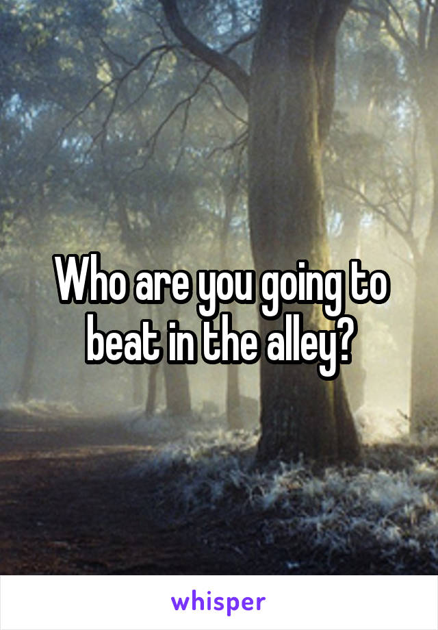 Who are you going to beat in the alley?