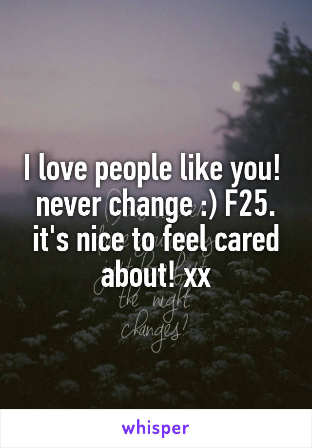 I love people like you!  never change :) F25. it's nice to feel cared about! xx