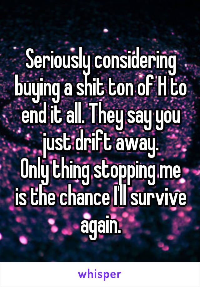 Seriously considering buying a shit ton of H to end it all. They say you just drift away.
Only thing stopping me is the chance I'll survive again.