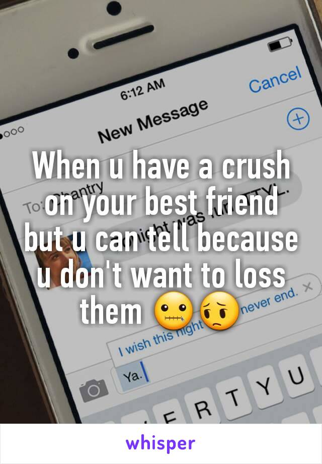 When u have a crush on your best friend but u can tell because u don't want to loss them 🤐😔