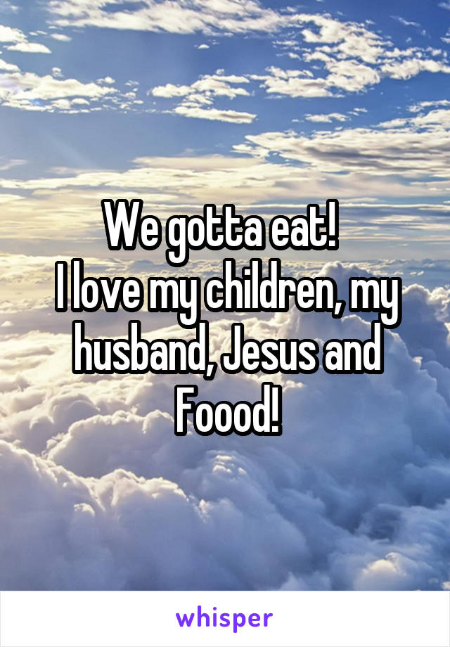 We gotta eat!  
I love my children, my husband, Jesus and Foood!