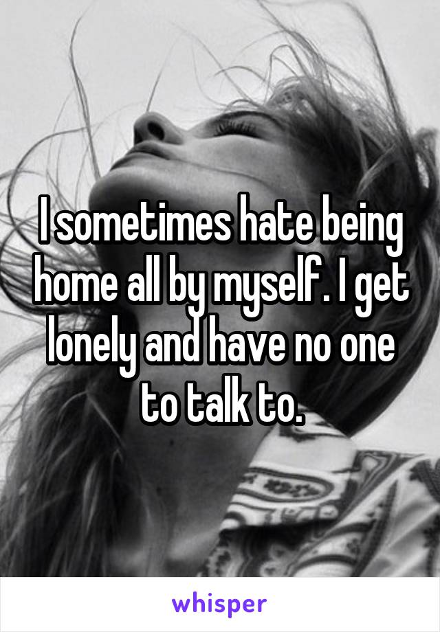 I sometimes hate being home all by myself. I get lonely and have no one to talk to.