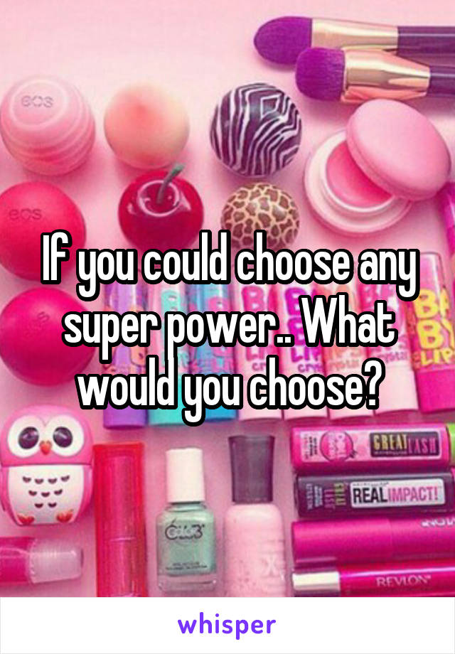 If you could choose any super power.. What would you choose?