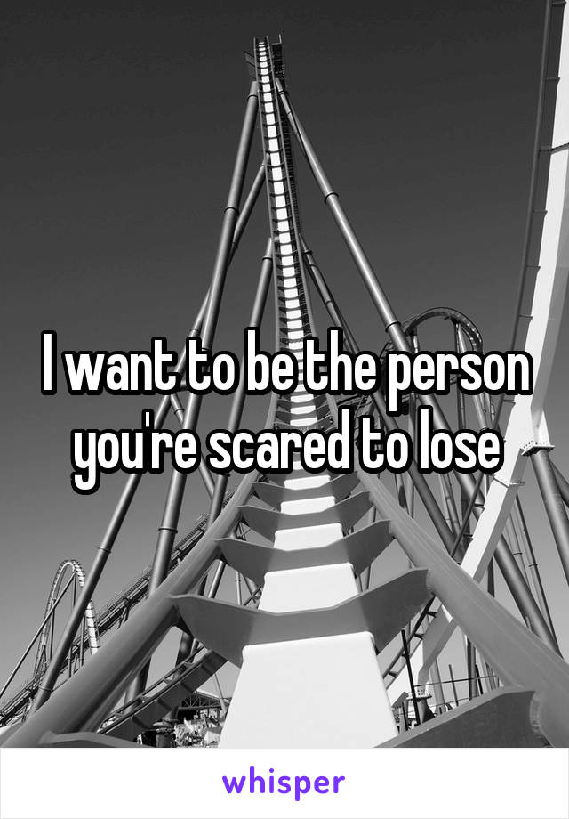 I want to be the person you're scared to lose