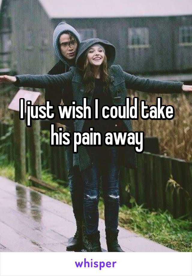 I just wish I could take his pain away
