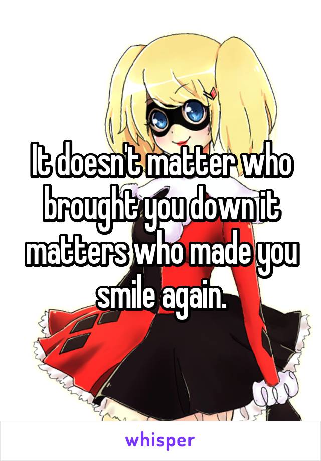 It doesn't matter who brought you down it matters who made you smile again.