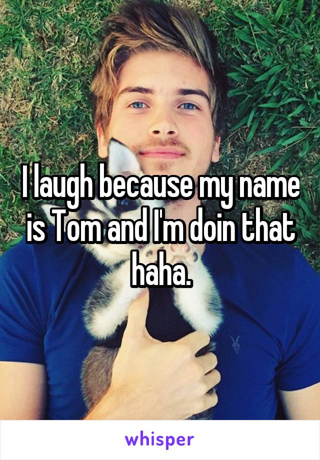 I laugh because my name is Tom and I'm doin that haha.