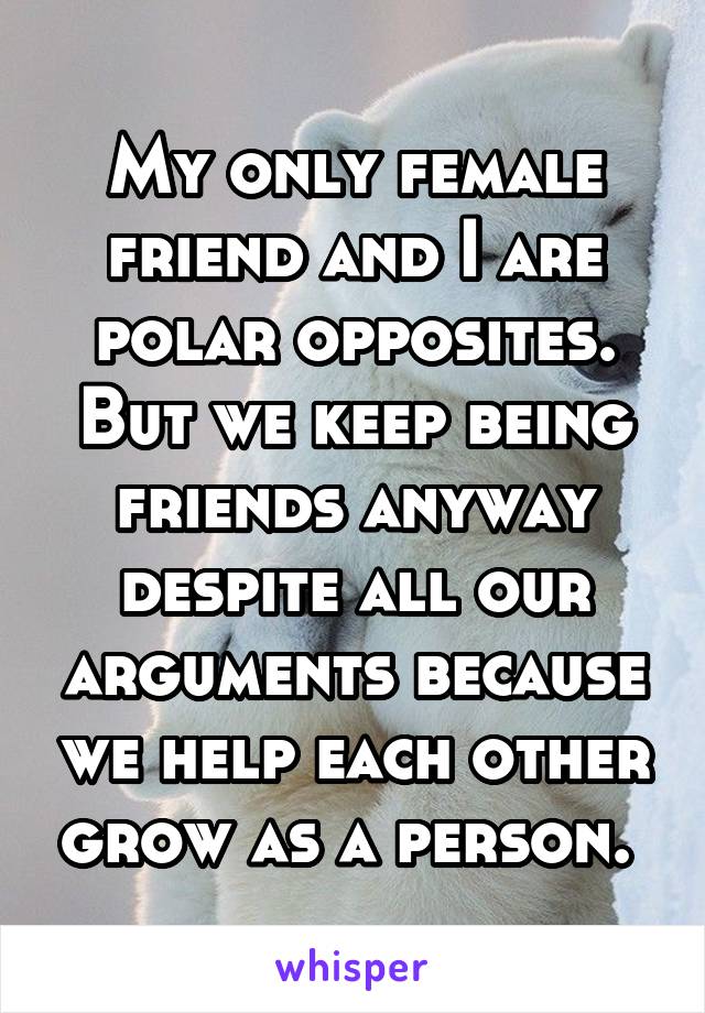 My only female friend and I are polar opposites. But we keep being friends anyway despite all our arguments because we help each other grow as a person. 