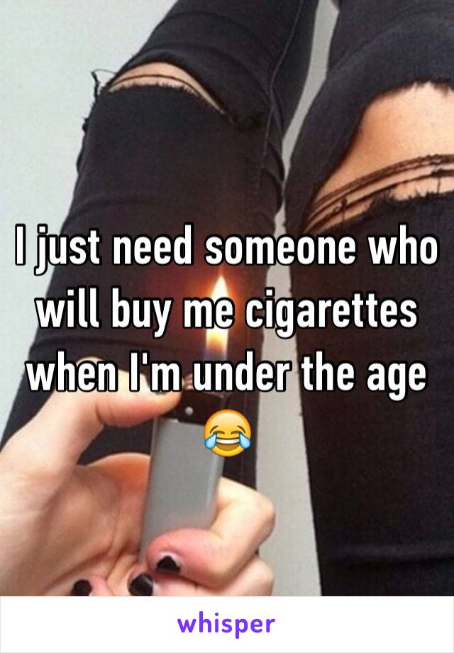 I just need someone who will buy me cigarettes when I'm under the age 😂