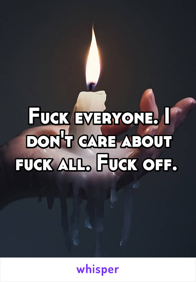 Fuck everyone. I don't care about fuck all. Fuck off. 