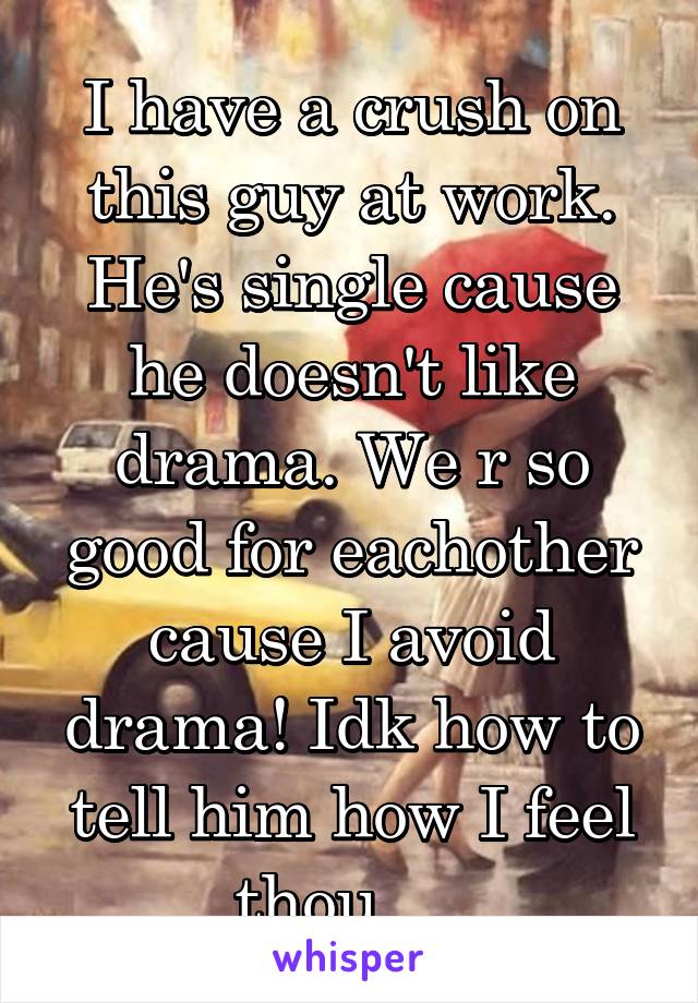 I have a crush on this guy at work. He's single cause he doesn't like drama. We r so good for eachother cause I avoid drama! Idk how to tell him how I feel thou.... 