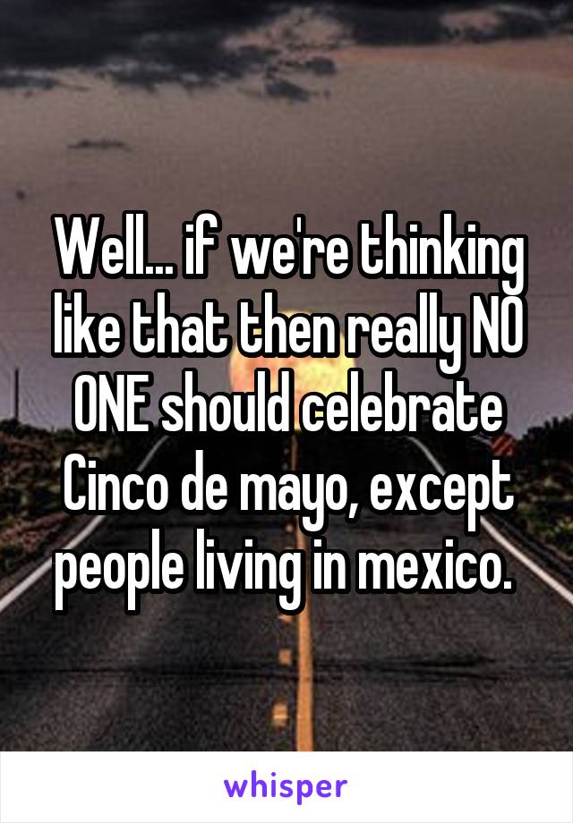 Well... if we're thinking like that then really NO ONE should celebrate Cinco de mayo, except people living in mexico. 