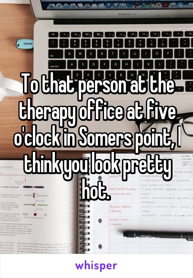 To that person at the therapy office at five o'clock in Somers point, I think you look pretty hot. 