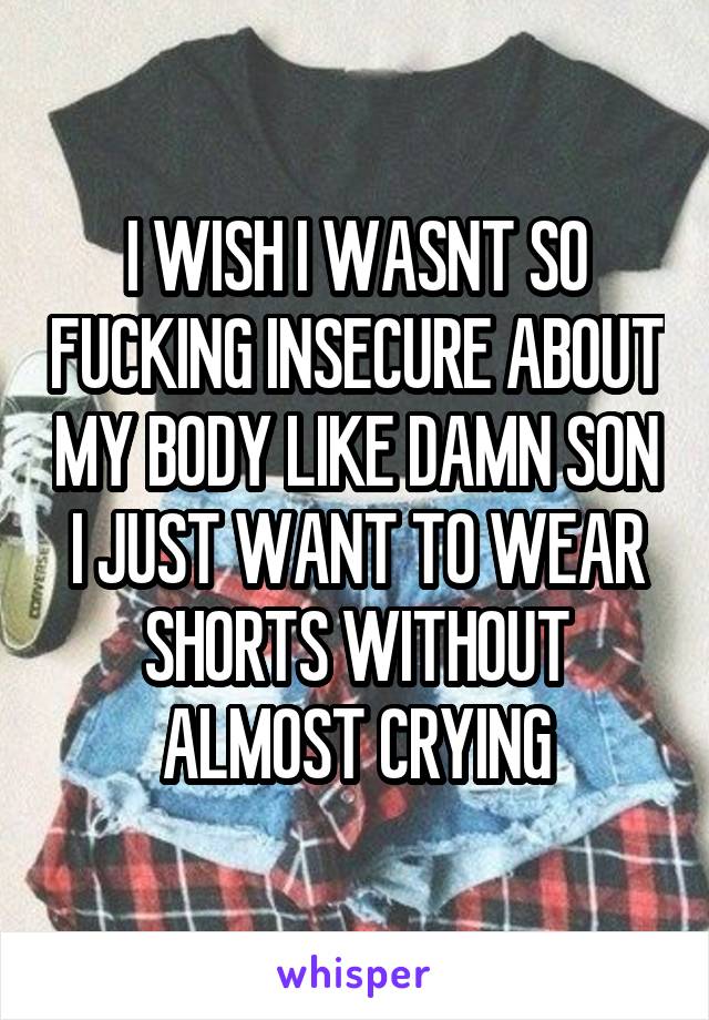 I WISH I WASNT SO FUCKING INSECURE ABOUT MY BODY LIKE DAMN SON I JUST WANT TO WEAR SHORTS WITHOUT ALMOST CRYING