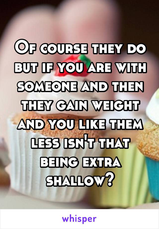 Of course they do but if you are with someone and then they gain weight and you like them less isn't that being extra shallow?