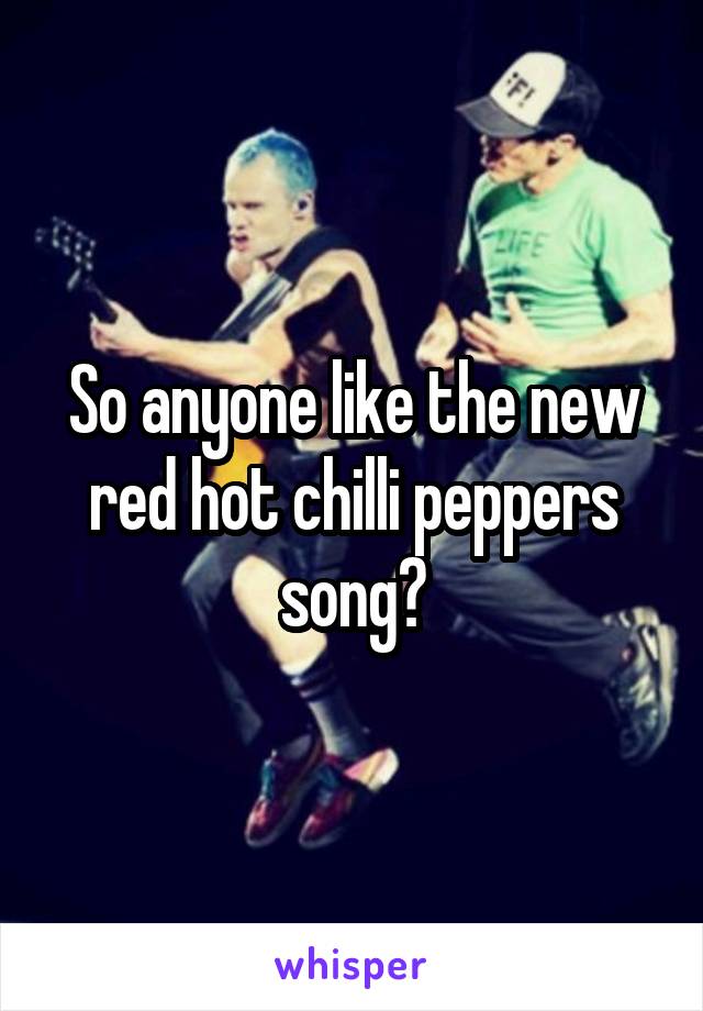 So anyone like the new red hot chilli peppers song?