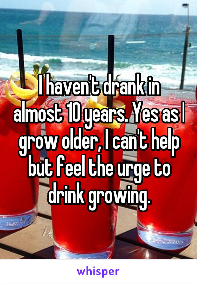 I haven't drank in almost 10 years. Yes as I grow older, I can't help but feel the urge to drink growing.