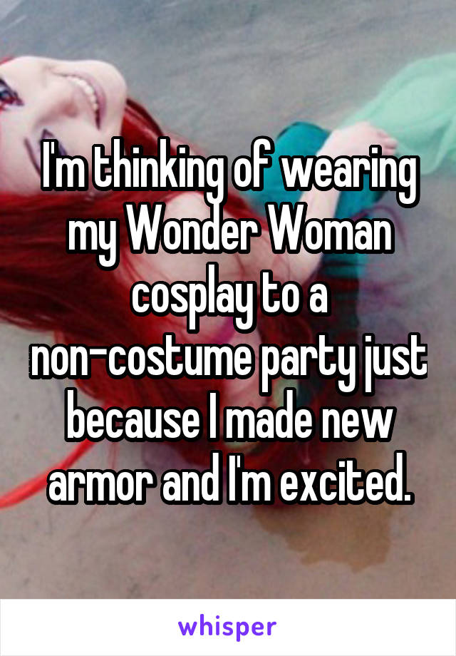 I'm thinking of wearing my Wonder Woman cosplay to a non-costume party just because I made new armor and I'm excited.